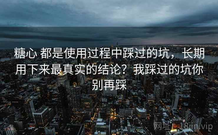 糖心 都是使用过程中踩过的坑,长期用下来最真实的结论?我踩过的坑你别再踩 糖心 都是使用过程中踩过的坑,长期用下来最真实的结论?我踩过的坑你别再踩