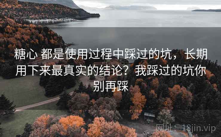 糖心 都是使用过程中踩过的坑,长期用下来最真实的结论?我踩过的坑你别再踩 糖心 都是使用过程中踩过的坑,长期用下来最真实的结论?我踩过的坑你别再踩