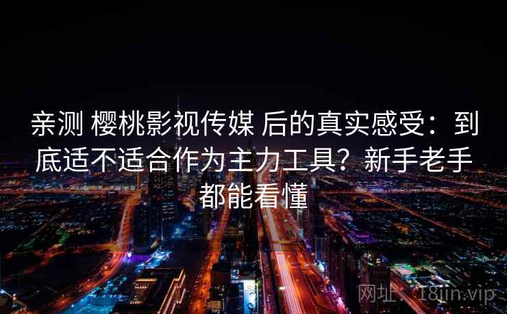 亲测 樱桃影视传媒 后的真实感受：到底适不适合作为主力工具？新手老手都能看懂