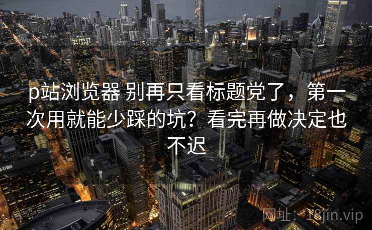 p站浏览器 别再只看标题党了,第一次用就能少踩的坑?看完再做决定也不迟