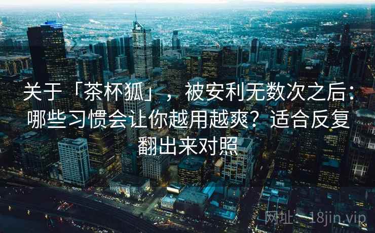 关于「茶杯狐」,被安利无数次之后:哪些习惯会让你越用越爽?适合反复翻出来对照 关于「茶杯狐」,被安利无数次之后:哪些习惯会让你越用越爽?适合反复翻出来对照