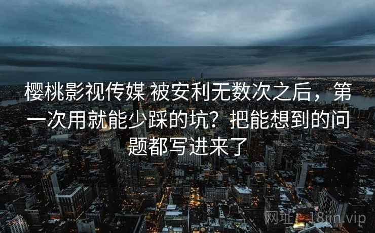 樱桃影视传媒 被安利无数次之后，第一次用就能少踩的坑？把能想到的问题都写进来了