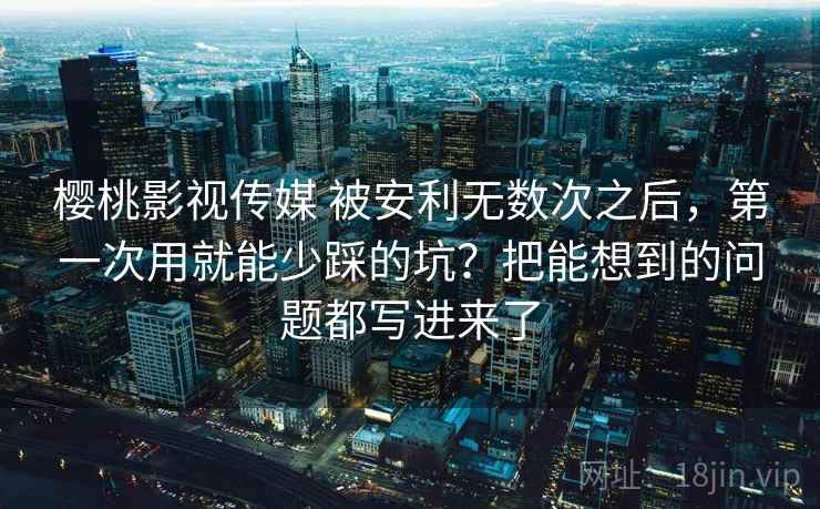 樱桃影视传媒 被安利无数次之后,第一次用就能少踩的坑?把能想到的问题都写进来了 樱桃影视传媒 被安利无数次之后,第一次用就能少踩的坑?把能想到的问题都写进来了