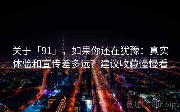 关于「91」,如果你还在犹豫:真实体验和宣传差多远?建议收藏慢慢看 关于「91」,如果你还在犹豫:真实体验和宣传差多远?建议收藏慢慢看