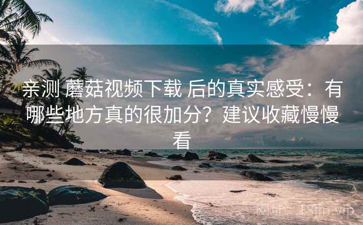 亲测 蘑菇视频下载 后的真实感受：有哪些地方真的很加分？建议收藏慢慢看