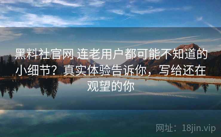 黑料社官网 连老用户都可能不知道的小细节?真实体验告诉你,写给还在观望的你 黑料社官网 连老用户都可能不知道的小细节?真实体验告诉你,写给还在观望的你