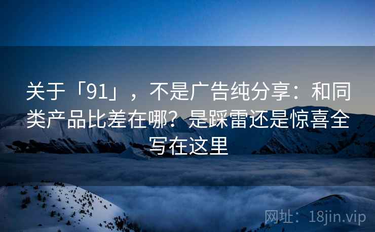 关于「91」，不是广告纯分享：和同类产品比差在哪？是踩雷还是惊喜全写在这里