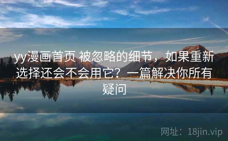 yy漫画首页 被忽略的细节,如果重新选择还会不会用它?一篇解决你所有疑问 yy漫画首页 被忽略的细节,如果重新选择还会不会用它?一篇解决你所有疑问