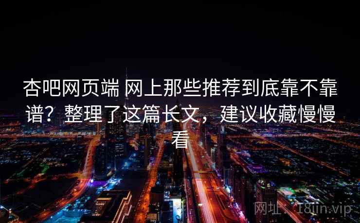 杏吧网页端 网上那些推荐到底靠不靠谱？整理了这篇长文，建议收藏慢慢看