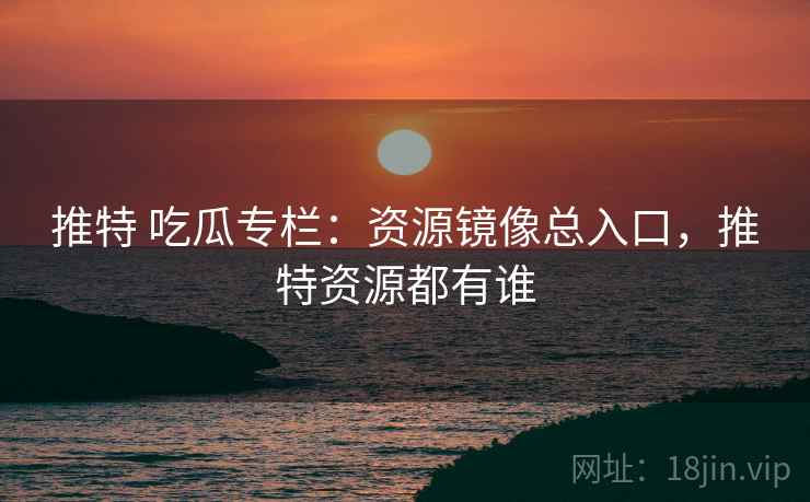 推特 吃瓜专栏：资源镜像总入口，推特资源都有谁