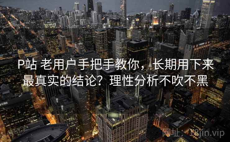 P站 老用户手把手教你，长期用下来最真实的结论？理性分析不吹不黑