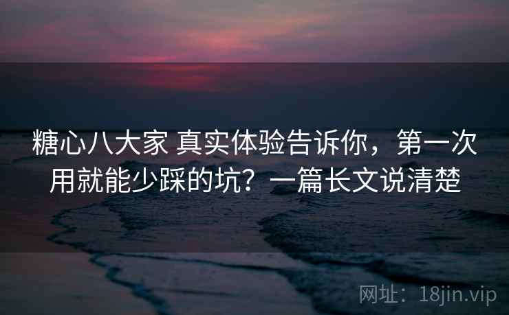 糖心八大家 真实体验告诉你，第一次用就能少踩的坑？一篇长文说清楚