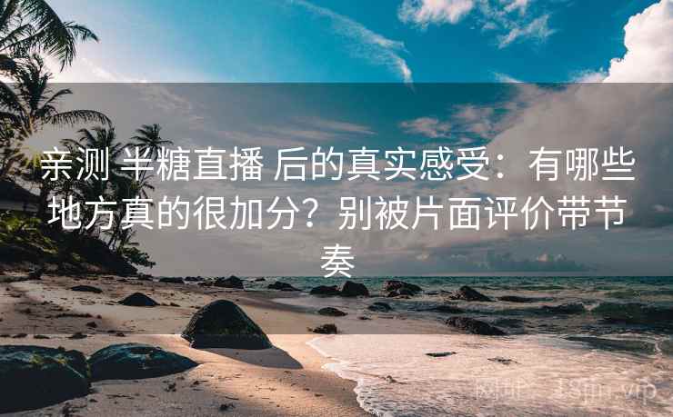 亲测 半糖直播 后的真实感受：有哪些地方真的很加分？别被片面评价带节奏