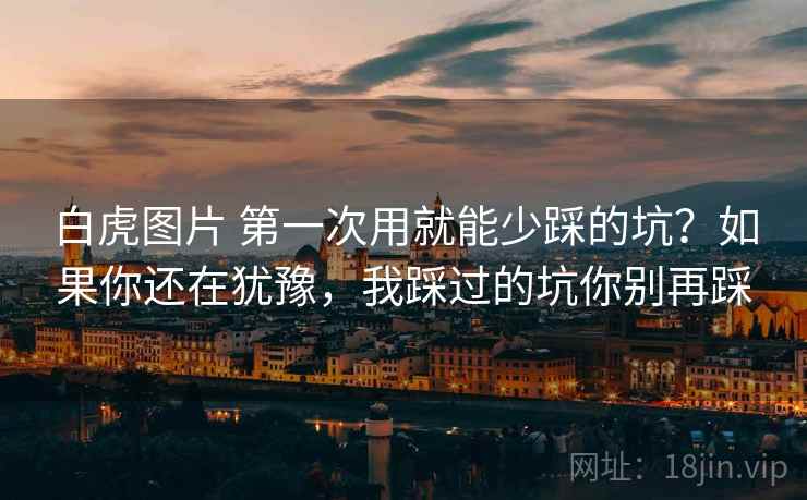 白虎图片 第一次用就能少踩的坑？如果你还在犹豫，我踩过的坑你别再踩