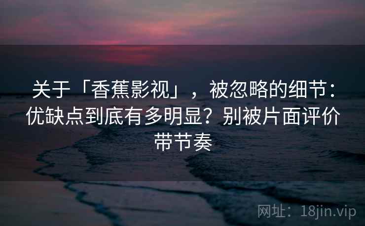 关于「香蕉影视」，被忽略的细节：优缺点到底有多明显？别被片面评价带节奏