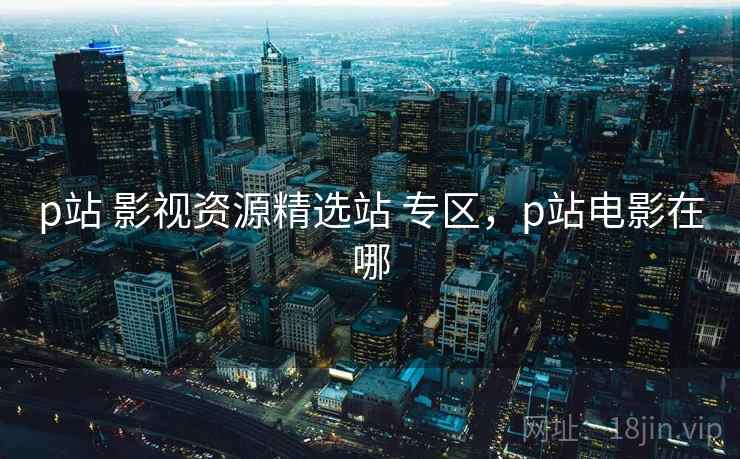 p站 影视资源精选站 专区，p站电影在哪