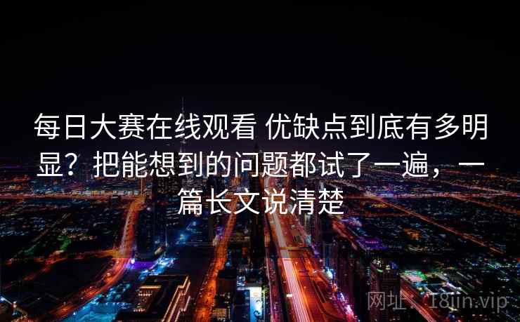 每日大赛在线观看 优缺点到底有多明显？把能想到的问题都试了一遍，一篇长文说清楚