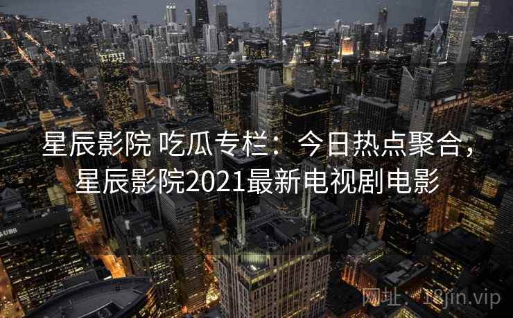 星辰影院 吃瓜专栏：今日热点聚合，星辰影院2021最新电视剧电影