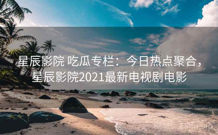 星辰影院 吃瓜专栏：今日热点聚合，星辰影院2021最新电视剧电影