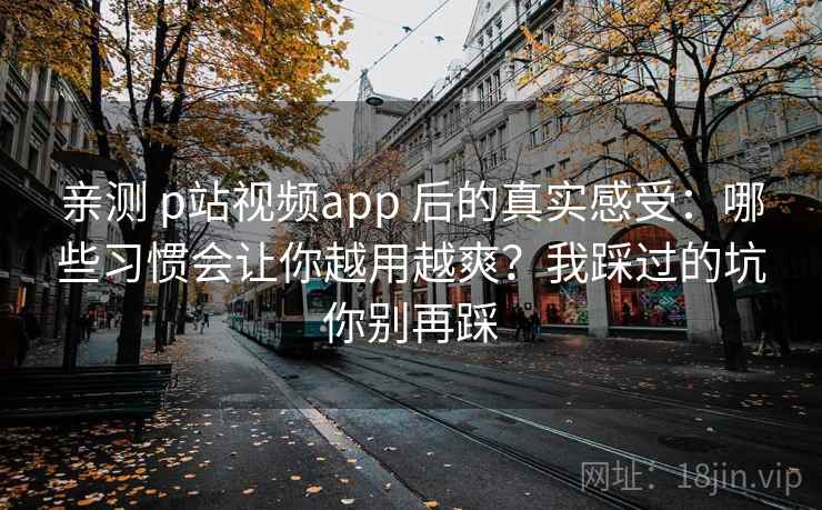 亲测 p站视频app 后的真实感受：哪些习惯会让你越用越爽？我踩过的坑你别再踩