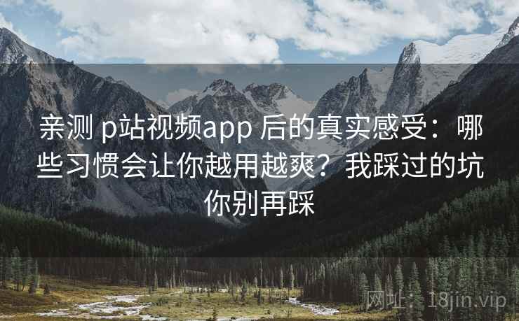 亲测 p站视频app 后的真实感受：哪些习惯会让你越用越爽？我踩过的坑你别再踩