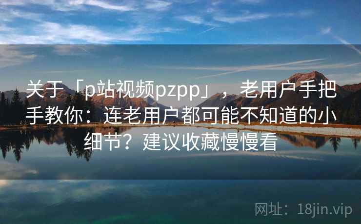 关于「p站视频pzpp」，老用户手把手教你：连老用户都可能不知道的小细节？建议收藏慢慢看