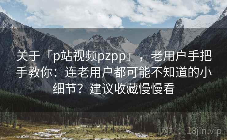 关于「p站视频pzpp」，老用户手把手教你：连老用户都可能不知道的小细节？建议收藏慢慢看