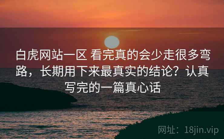 白虎网站一区 看完真的会少走很多弯路，长期用下来最真实的结论？认真写完的一篇真心话