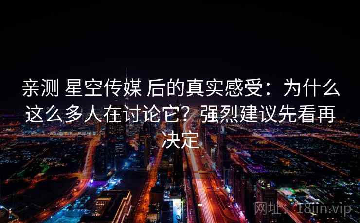 亲测 星空传媒 后的真实感受：为什么这么多人在讨论它？强烈建议先看再决定