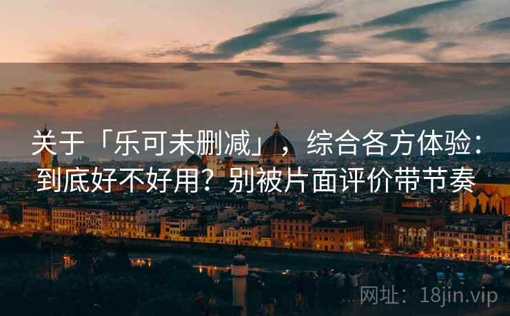 关于「乐可未删减」，综合各方体验：到底好不好用？别被片面评价带节奏