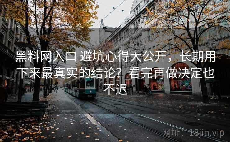 黑料网入口 避坑心得大公开，长期用下来最真实的结论？看完再做决定也不迟