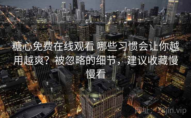 糖心免费在线观看 哪些习惯会让你越用越爽？被忽略的细节，建议收藏慢慢看