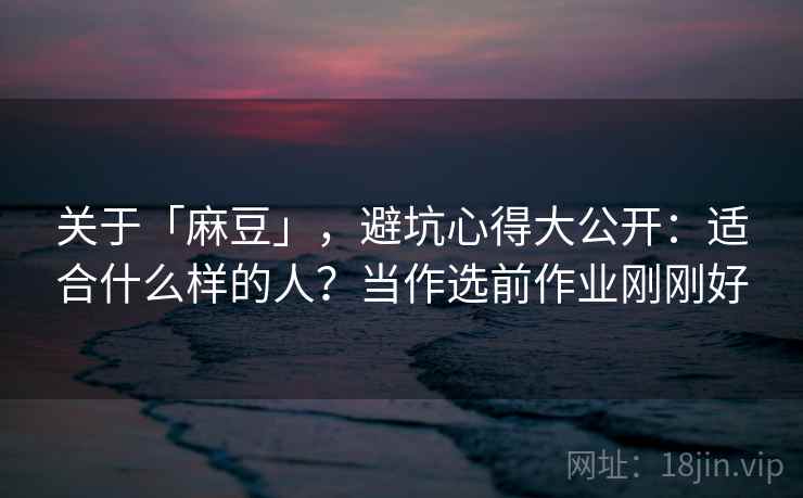 关于「麻豆」，避坑心得大公开：适合什么样的人？当作选前作业刚刚好