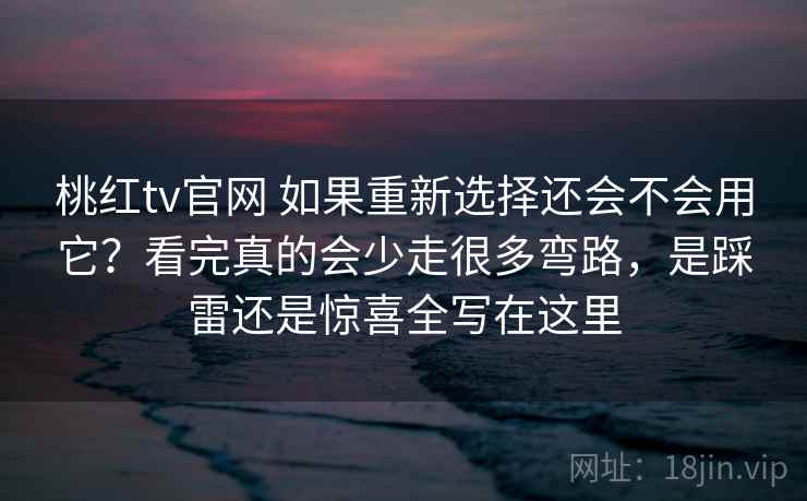 桃红tv官网 如果重新选择还会不会用它？看完真的会少走很多弯路，是踩雷还是惊喜全写在这里