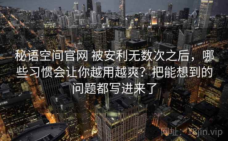 秘语空间官网 被安利无数次之后，哪些习惯会让你越用越爽？把能想到的问题都写进来了