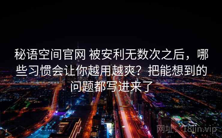 秘语空间官网 被安利无数次之后，哪些习惯会让你越用越爽？把能想到的问题都写进来了