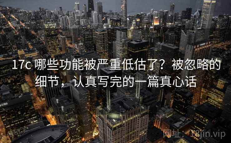 17c 哪些功能被严重低估了？被忽略的细节，认真写完的一篇真心话