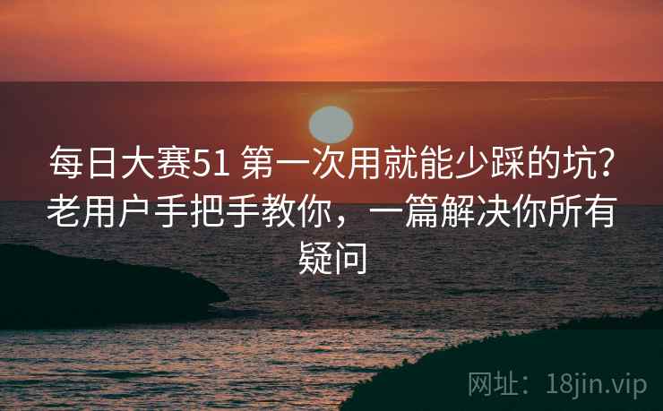 每日大赛51 第一次用就能少踩的坑？老用户手把手教你，一篇解决你所有疑问