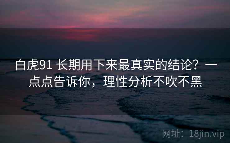 白虎91 长期用下来最真实的结论？一点点告诉你，理性分析不吹不黑