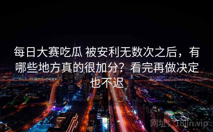 每日大赛吃瓜 被安利无数次之后，有哪些地方真的很加分？看完再做决定也不迟