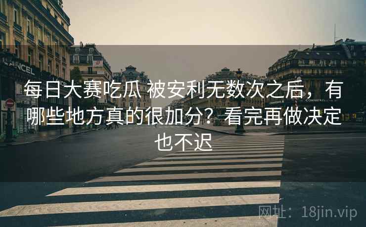 每日大赛吃瓜 被安利无数次之后，有哪些地方真的很加分？看完再做决定也不迟