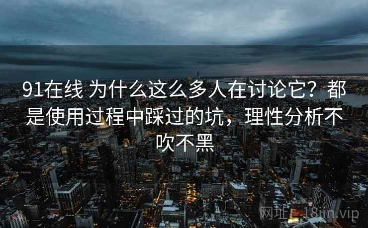 91在线 为什么这么多人在讨论它？都是使用过程中踩过的坑，理性分析不吹不黑
