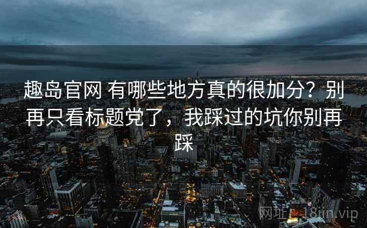 趣岛官网 有哪些地方真的很加分？别再只看标题党了，我踩过的坑你别再踩