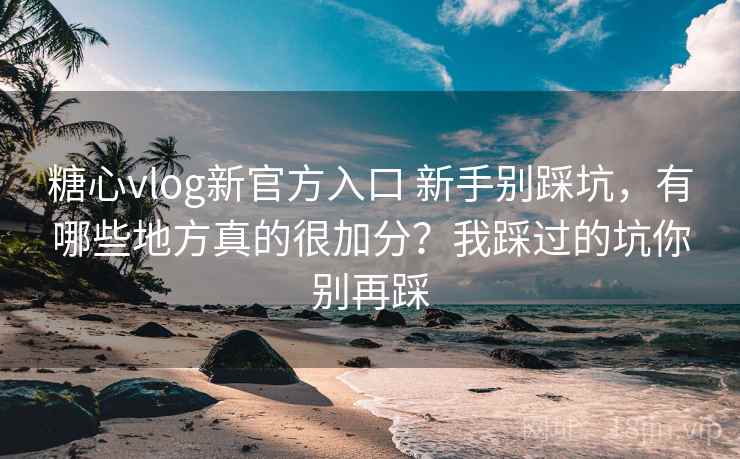 糖心vlog新官方入口 新手别踩坑，有哪些地方真的很加分？我踩过的坑你别再踩