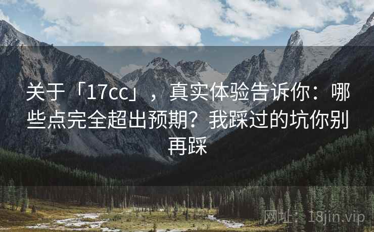 关于「17cc」，真实体验告诉你：哪些点完全超出预期？我踩过的坑你别再踩