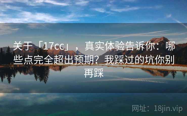 关于「17cc」，真实体验告诉你：哪些点完全超出预期？我踩过的坑你别再踩