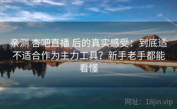 亲测 杏吧直播 后的真实感受：到底适不适合作为主力工具？新手老手都能看懂