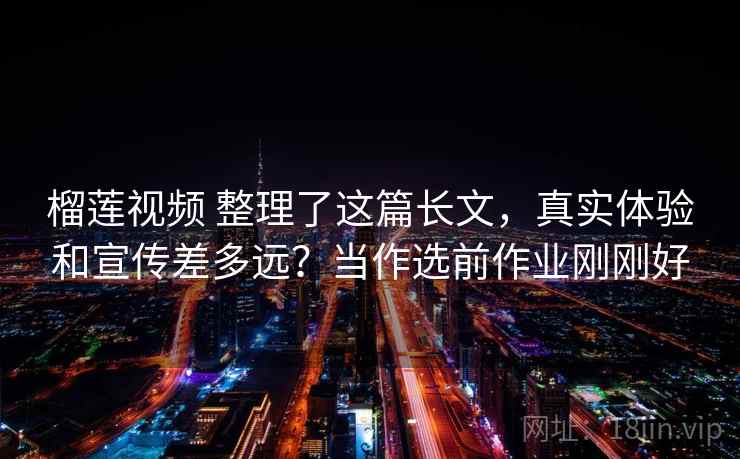 榴莲视频 整理了这篇长文，真实体验和宣传差多远？当作选前作业刚刚好
