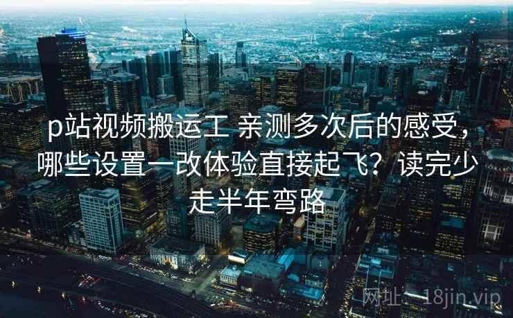 p站视频搬运工 亲测多次后的感受,哪些设置一改体验直接起飞?读完少走半年弯路 p站视频搬运工 亲测多次后的感受,哪些设置一改体验直接起飞?读完少走半年弯路