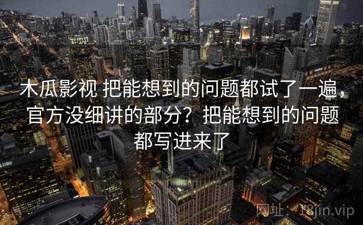木瓜影视 把能想到的问题都试了一遍，官方没细讲的部分？把能想到的问题都写进来了